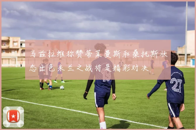 马兹拉维称赞蒂莱曼斯和桑托斯状态出色米兰之战将是精彩对决