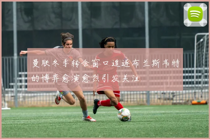 曼联冬季转会窗口追逐布兰斯韦特的博弈愈演愈烈引发关注