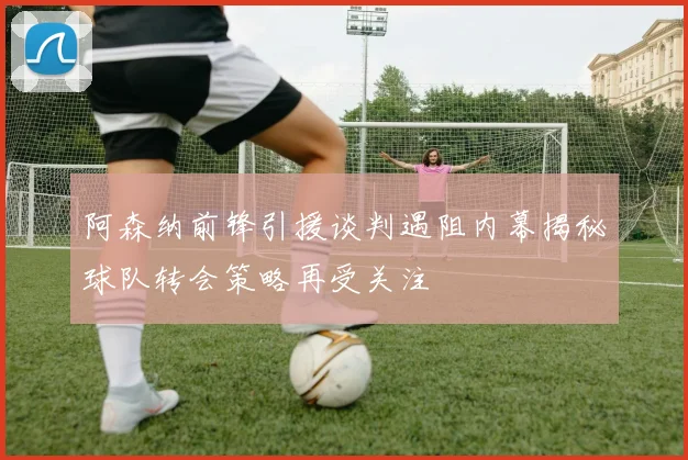 阿森纳前锋引援谈判遇阻内幕揭秘球队转会策略再受关注