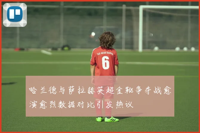 哈兰德与萨拉赫英超金靴争夺战愈演愈烈数据对比引发热议