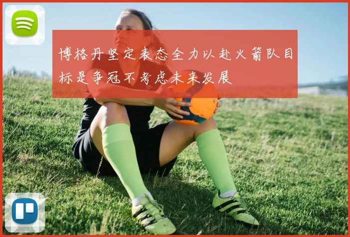博格丹坚定表态全力以赴火箭队目标是争冠不考虑未来发展