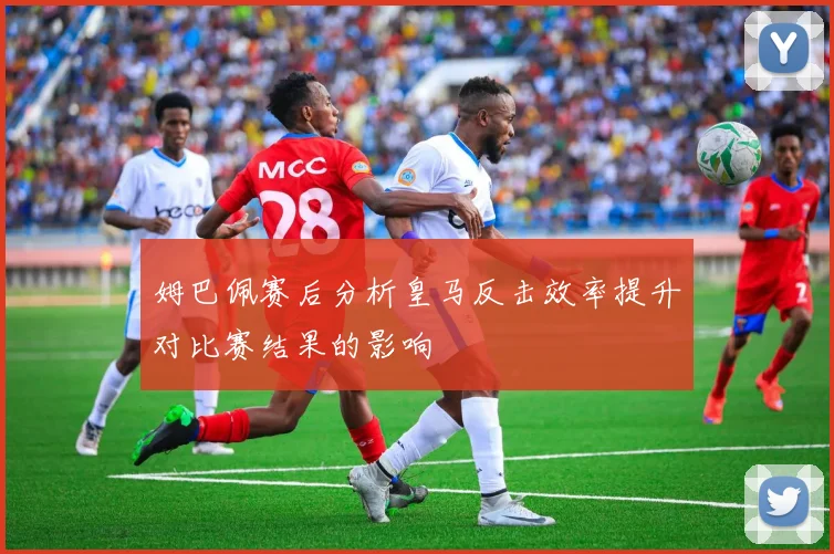 姆巴佩赛后分析皇马反击效率提升对比赛结果的影响