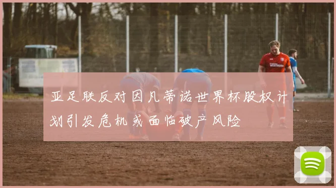 亚足联反对因凡蒂诺世界杯股权计划引发危机或面临破产风险