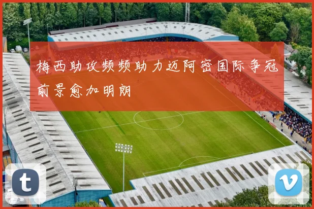 梅西助攻频频助力迈阿密国际争冠前景愈加明朗